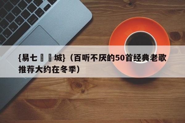 {易七娛樂城}（百听不厌的50首经典老歌推荐大约在冬季）